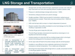 LNG Storage and Transportation
• Storage tanks are fully containment type, prestressed concrete outer wall and
high nickel steel inner tank with extremely efficient insulation between walls
• Pressure in cylindrical design storage tanks are low < 10kPa
• Sometimes underground tanks are used for storage
• Smaller quantities <700m3 may be stored in horizontal or vertical vacuum
jacketed pressure vessels. These tanks may be at pressure from < 50kPa to
over 1700kPa
• LNG must be kept cold to remain in a liquid independent of pressure
• Despite insulation there will be inevitably be some heat leakage into the LNG
resulting in vaporization of LNG
• This boil off gas acts to keep the LNG cold
• The boil off gas typically compressed and exported as natural gas or is re
liquefied and returned to storage
• Industry practice is to store the LNG as a boiling cryogen which is the liquid
stored at its boiling point for the pressure at which it is stored
• As the vapor boils off heat for the phase change cools the remaining liquid
• Insulation is very efficient so only a relatively small amount of boil off is
necessary to maintain temperature. This is called auto-refrigeration
• Boil off gas from land based LNG storage tanks is usually compressed and fed
to natural gas pipeline networks
• Some LNG cariers use boil off gas for fuel
• LNG is transported is a
specially designed ships with
double hulls protecting the
cargo system from damage
or leak
• LNG is transported usign
both tanker , truck, railway,
seagoing vessels and
pipelines
 
