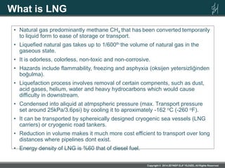 What is LNG
• Natural gas predominantly methane CH4 that has been converted temporarily
to liquid form to ease of storage or transport.
• Liquefied natural gas takes up to 1/600th the volume of natural gas in the
gaseous state.
• It is odorless, colorless, non-toxic and non-corrosive.
• Hazards include flammability, freezing and asphyxia (oksijen yetersizliğinden
boğulma).
• Liquefaction process involves removal of certain compnents, such as dust,
acid gases, helium, water and heavy hydrocarbons which would cause
difficulty in downstream.
• Condensed into aliquid at atmpspheric pressure (max. Transport pressure
set around 25kPa/3.6psi) by cooling it to aproximately -162 oC (-260 oF).
• It can be transported by sphereically designed cryogenic sea vessels (LNG
carriers) or cryogenic road tankers.
• Reduction in volume makes it much more cost efficient to transport over long
distances where pipelines dont exist.
• Energy density of LNG is %60 that of diesel fuel.
 