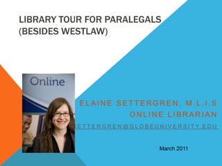 Library Tour for Paralegals(besides Westlaw)  Elaine Settergren, M.L.I.S Online Librarian esettergren@globeuniversity.edu March 2011 