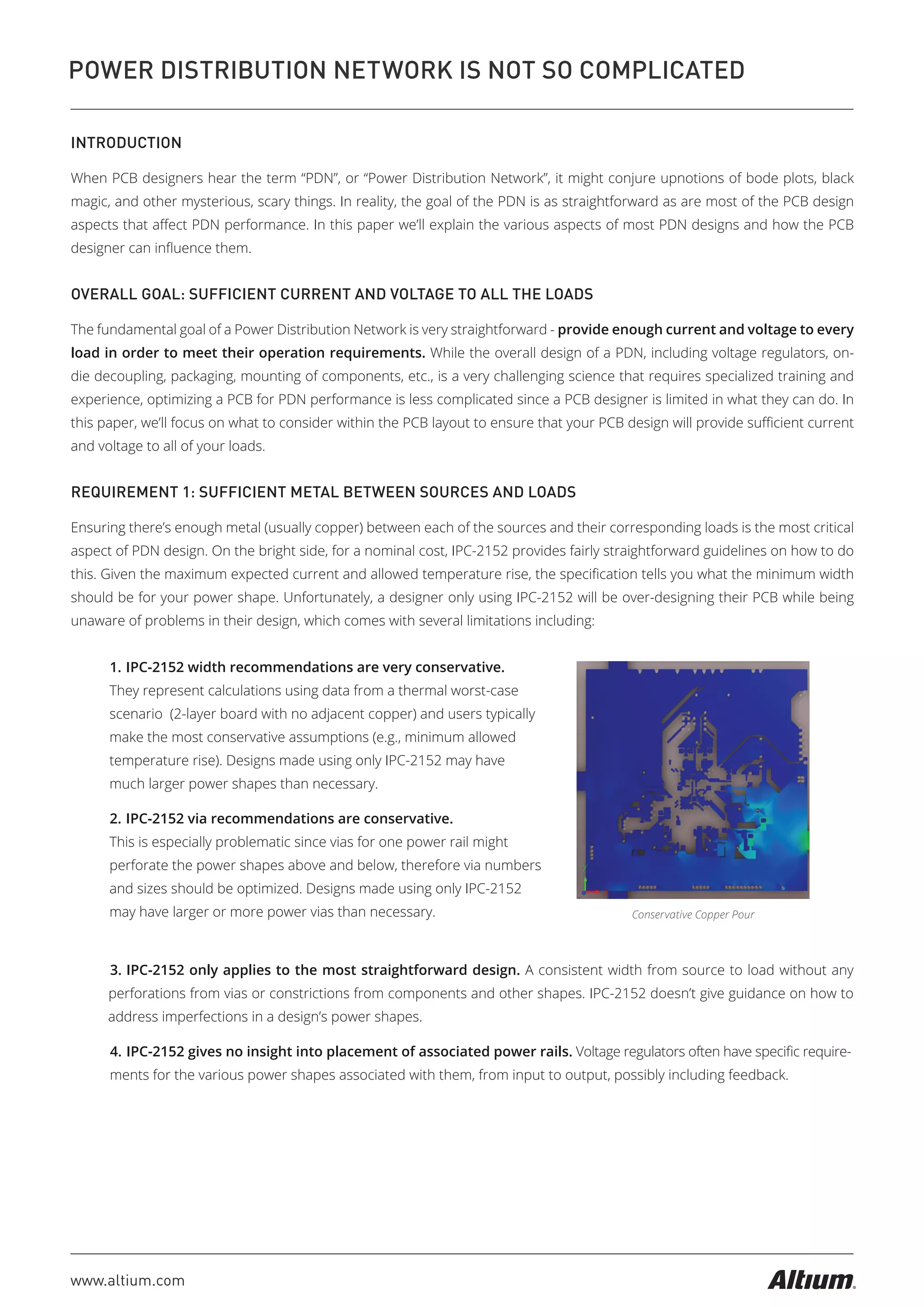 www.altium.com
POWER DISTRIBUTION NETWORK IS NOT SO COMPLICATED
INTRODUCTION
When PCB designers hear the term “PDN”, or “Power Distribution Network”, it might conjure upnotions of bode plots, black
magic, and other mysterious, scary things. In reality, the goal of the PDN is as straightforward as are most of the PCB design
aspects that aﬀect PDN performance. In this paper we’ll explain the various aspects of most PDN designs and how the PCB
designer can inﬂuence them.
OVERALL GOAL: SUFFICIENT CURRENT AND VOLTAGE TO ALL THE LOADS
The fundamental goal of a Power Distribution Network is very straightforward - provide enough current and voltage to every
load in order to meet their operation requirements. While the overall design of a PDN, including voltage regulators, on-
die decoupling, packaging, mounting of components, etc., is a very challenging science that requires specialized training and
experience, optimizing a PCB for PDN performance is less complicated since a PCB designer is limited in what they can do. In
this paper, we’ll focus on what to consider within the PCB layout to ensure that your PCB design will provide suﬃcient current
and voltage to all of your loads.
REQUIREMENT 1: SUFFICIENT METAL BETWEEN SOURCES AND LOADS
Ensuring there’s enough metal (usually copper) between each of the sources and their corresponding loads is the most critical
aspect of PDN design. On the bright side, for a nominal cost, IPC-2152 provides fairly straightforward guidelines on how to do
this. Given the maximum expected current and allowed temperature rise, the speciﬁcation tells you what the minimum width
should be for your power shape. Unfortunately, a designer only using IPC-2152 will be over-designing their PCB while being
unaware of problems in their design, which comes with several limitations including:
Conservative Copper Pour
1. IPC-2152 width recommendations are very conservative.
They represent calculations using data from a thermal worst-case
scenario (2-layer board with no adjacent copper) and users typically
make the most conservative assumptions (e.g., minimum allowed
temperature rise). Designs made using only IPC-2152 may have
much larger power shapes than necessary.
2. IPC-2152 via recommendations are conservative.
This is especially problematic since vias for one power rail might
perforate the power shapes above and below, therefore via numbers
and sizes should be optimized. Designs made using only IPC-2152
may have larger or more power vias than necessary.
3. IPC-2152 only applies to the most straightforward design. A consistent width from source to load without any
perforations from vias or constrictions from components and other shapes. IPC-2152 doesn’t give guidance on how to
address imperfections in a design’s power shapes.
4. IPC-2152 gives no insight into placement of associated power rails. Voltage regulators often have speciﬁc require-
ments for the various power shapes associated with them, from input to output, possibly including feedback.
 