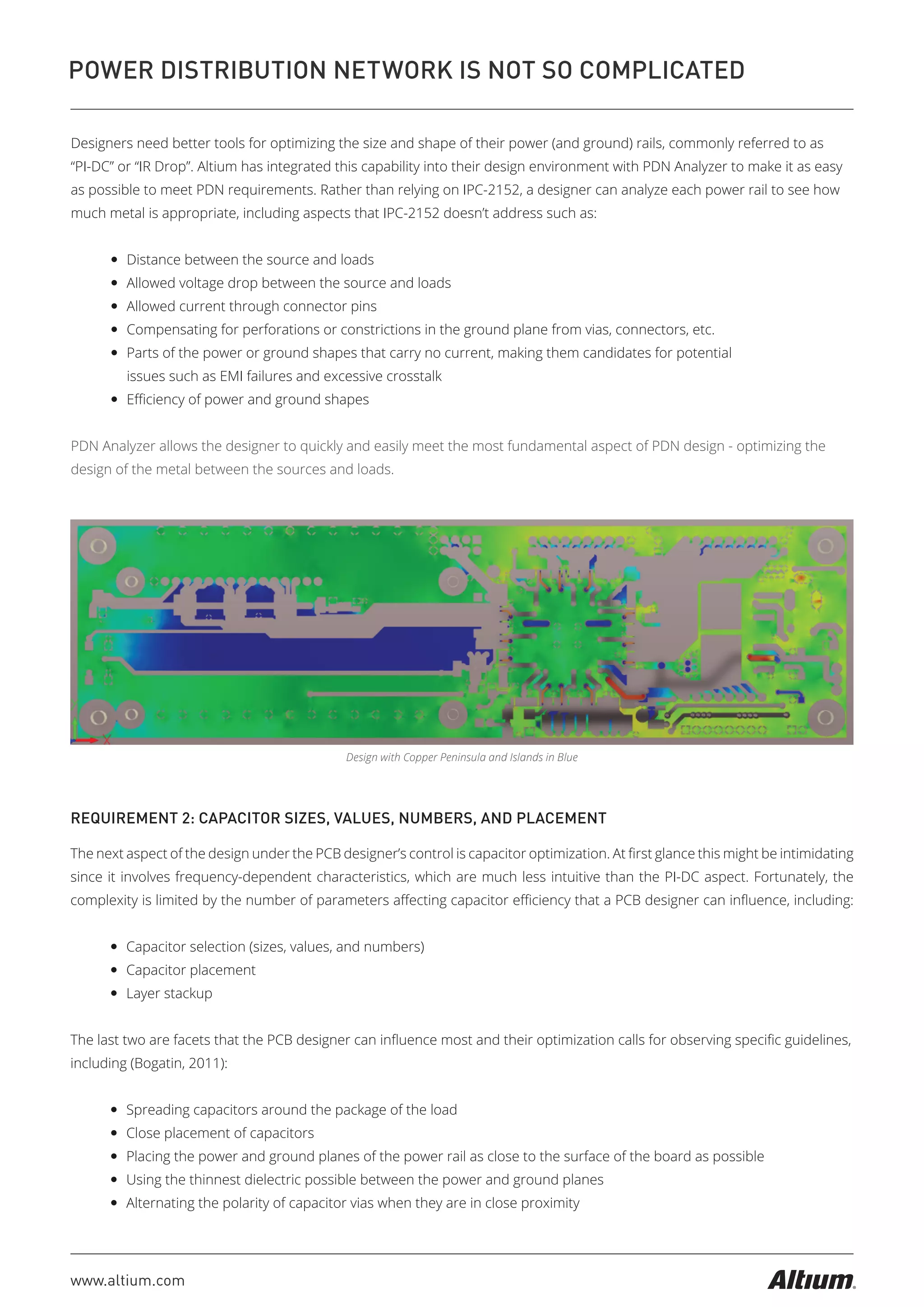 www.altium.com
POWER DISTRIBUTION NETWORK IS NOT SO COMPLICATED
Designers need better tools for optimizing the size and shape of their power (and ground) rails, commonly referred to as
“PI-DC” or “IR Drop”. Altium has integrated this capability into their design environment with PDN Analyzer to make it as easy
as possible to meet PDN requirements. Rather than relying on IPC-2152, a designer can analyze each power rail to see how
much metal is appropriate, including aspects that IPC-2152 doesn’t address such as:
— Distance between the source and loads
— Allowed voltage drop between the source and loads
— Allowed current through connector pins
— Compensating for perforations or constrictions in the ground plane from vias, connectors, etc.
— Parts of the power or ground shapes that carry no current, making them candidates for potential
issues such as EMI failures and excessive crosstalk
— Eﬃciency of power and ground shapes
PDN Analyzer allows the designer to quickly and easily meet the most fundamental aspect of PDN design - optimizing the
design of the metal between the sources and loads.
Design with Copper Peninsula and Islands in Blue
REQUIREMENT 2: CAPACITOR SIZES, VALUES, NUMBERS, AND PLACEMENT
The next aspect of the design under the PCB designer’s control is capacitor optimization. At ﬁrst glance this might be intimidating
since it involves frequency-dependent characteristics, which are much less intuitive than the PI-DC aspect. Fortunately, the
complexity is limited by the number of parameters aﬀecting capacitor eﬃciency that a PCB designer can inﬂuence, including:
— Capacitor selection (sizes, values, and numbers)
— Capacitor placement
— Layer stackup
The last two are facets that the PCB designer can inﬂuence most and their optimization calls for observing speciﬁc guidelines,
including (Bogatin, 2011):
— Spreading capacitors around the package of the load
— Close placement of capacitors
— Placing the power and ground planes of the power rail as close to the surface of the board as possible
— Using the thinnest dielectric possible between the power and ground planes
— Alternating the polarity of capacitor vias when they are in close proximity
 