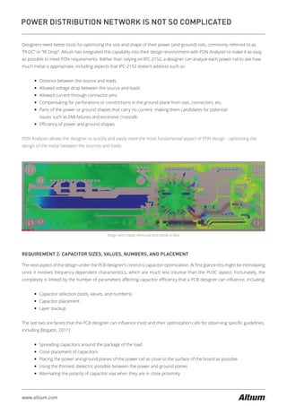 www.altium.com
POWER DISTRIBUTION NETWORK IS NOT SO COMPLICATED
Designers need better tools for optimizing the size and shape of their power (and ground) rails, commonly referred to as
“PI-DC” or “IR Drop”. Altium has integrated this capability into their design environment with PDN Analyzer to make it as easy
as possible to meet PDN requirements. Rather than relying on IPC-2152, a designer can analyze each power rail to see how
much metal is appropriate, including aspects that IPC-2152 doesn’t address such as:
— Distance between the source and loads
— Allowed voltage drop between the source and loads
— Allowed current through connector pins
— Compensating for perforations or constrictions in the ground plane from vias, connectors, etc.
— Parts of the power or ground shapes that carry no current, making them candidates for potential
issues such as EMI failures and excessive crosstalk
— Eﬃciency of power and ground shapes
PDN Analyzer allows the designer to quickly and easily meet the most fundamental aspect of PDN design - optimizing the
design of the metal between the sources and loads.
Design with Copper Peninsula and Islands in Blue
REQUIREMENT 2: CAPACITOR SIZES, VALUES, NUMBERS, AND PLACEMENT
The next aspect of the design under the PCB designer’s control is capacitor optimization. At ﬁrst glance this might be intimidating
since it involves frequency-dependent characteristics, which are much less intuitive than the PI-DC aspect. Fortunately, the
complexity is limited by the number of parameters aﬀecting capacitor eﬃciency that a PCB designer can inﬂuence, including:
— Capacitor selection (sizes, values, and numbers)
— Capacitor placement
— Layer stackup
The last two are facets that the PCB designer can inﬂuence most and their optimization calls for observing speciﬁc guidelines,
including (Bogatin, 2011):
— Spreading capacitors around the package of the load
— Close placement of capacitors
— Placing the power and ground planes of the power rail as close to the surface of the board as possible
— Using the thinnest dielectric possible between the power and ground planes
— Alternating the polarity of capacitor vias when they are in close proximity
 