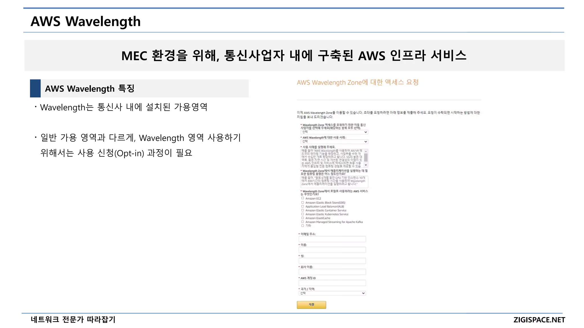 ZIGISPACE.NET
네트워크 전문가 따라잡기
AWS Wavelength
AWS Wavelength 특징
〮 Wavelength는 통신사 내에 설치된 가용영역
〮 일반 가용 영역과 다르게, Wavelength 영역 사용하기
위해서는 사용 신청(Opt-in) 과정이 필요
MEC 환경을 위해, 통신사업자 내에 구축된 AWS 인프라 서비스
 