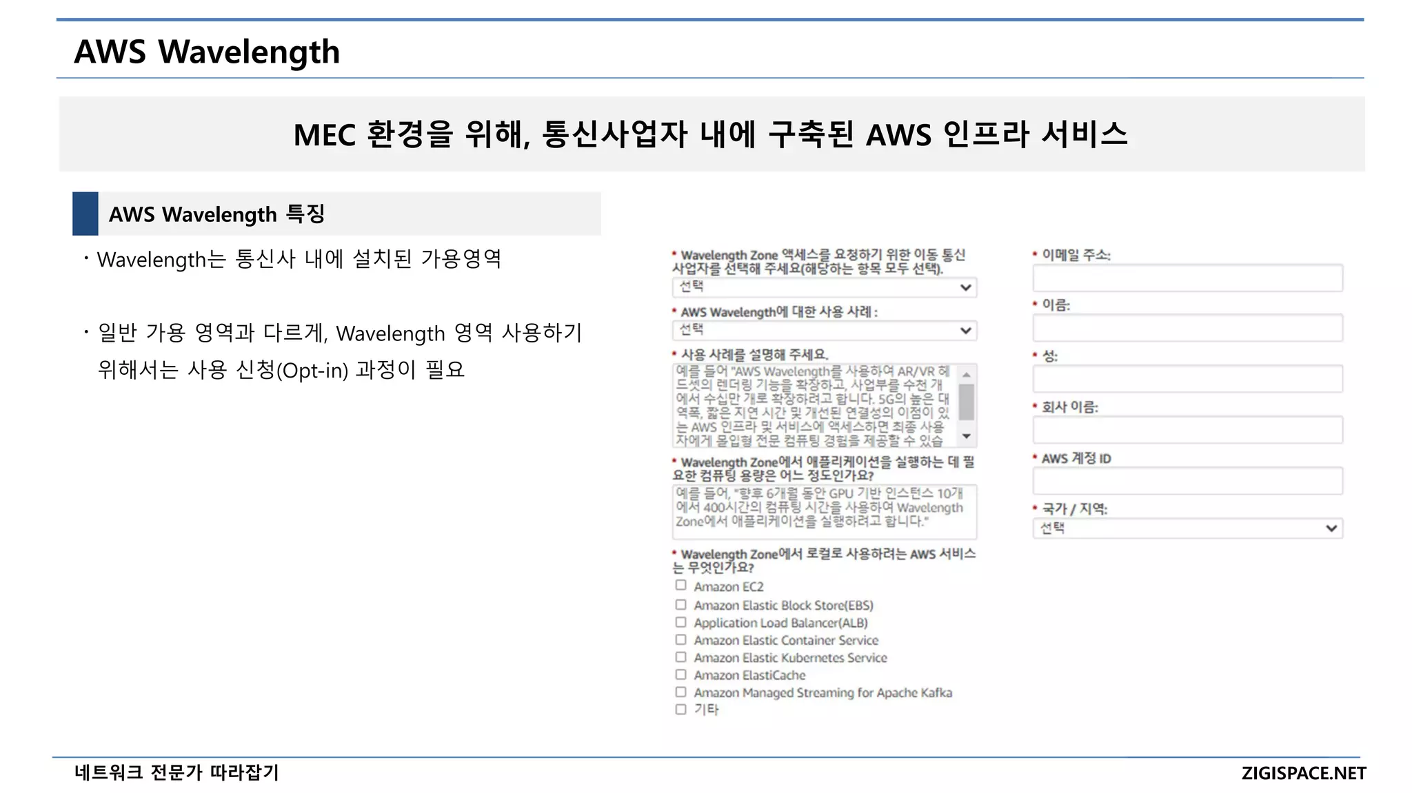 ZIGISPACE.NET
네트워크 전문가 따라잡기
AWS Wavelength
AWS Wavelength 특징
〮 Wavelength는 통신사 내에 설치된 가용영역
〮 일반 가용 영역과 다르게, Wavelength 영역 사용하기
위해서는 사용 신청(Opt-in) 과정이 필요
MEC 환경을 위해, 통신사업자 내에 구축된 AWS 인프라 서비스
 
