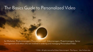 The Basics Guide to Personalized Video
for Marketers, Productmanagers, Procurement staff, Videomanagers, Projectmanagers, Senior
management and others who are involved in ordering and managing Personalized Video.
© 2016 - All rights reserved by Eclipse Videomanagent - Thijs Viguurs http://eclipse.video
 