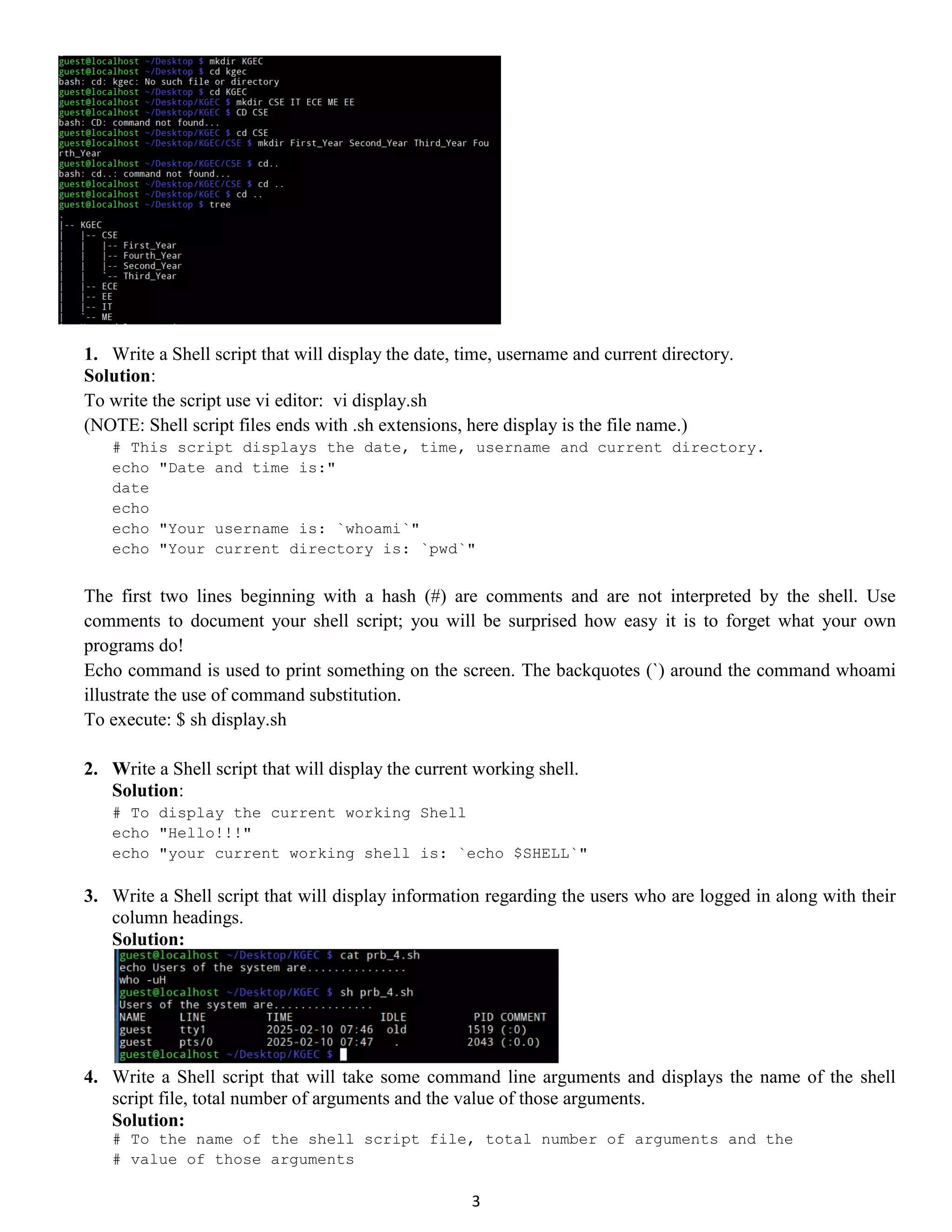 3 1. Write a Shell script that will display the date, time, username and current directory. Solution: To write the script use vi editor: vi display.sh (NOTE: Shell script files ends with .sh extensions, here display is the file name.) # This script displays the date, time, username and current directory. echo "Date and time is:" date echo echo "Your username is: `whoami`" echo "Your current directory is: `pwd`" The first two lines beginning with a hash (#) are comments and are not interpreted by the shell. Use comments to document your shell script; you will be surprised how easy it is to forget what your own programs do! Echo command is used to print something on the screen. The backquotes (`) around the command whoami illustrate the use of command substitution. To execute: $ sh display.sh 2. Write a Shell script that will display the current working shell. Solution: # To display the current working Shell echo "Hello!!!" echo "your current working shell is: `echo $SHELL`" 3. Write a Shell script that will display information regarding the users who are logged in along with their column headings. Solution: 4. Write a Shell script that will take some command line arguments and displays the name of the shell script file, total number of arguments and the value of those arguments. Solution: # To the name of the shell script file, total number of arguments and the # value of those arguments 