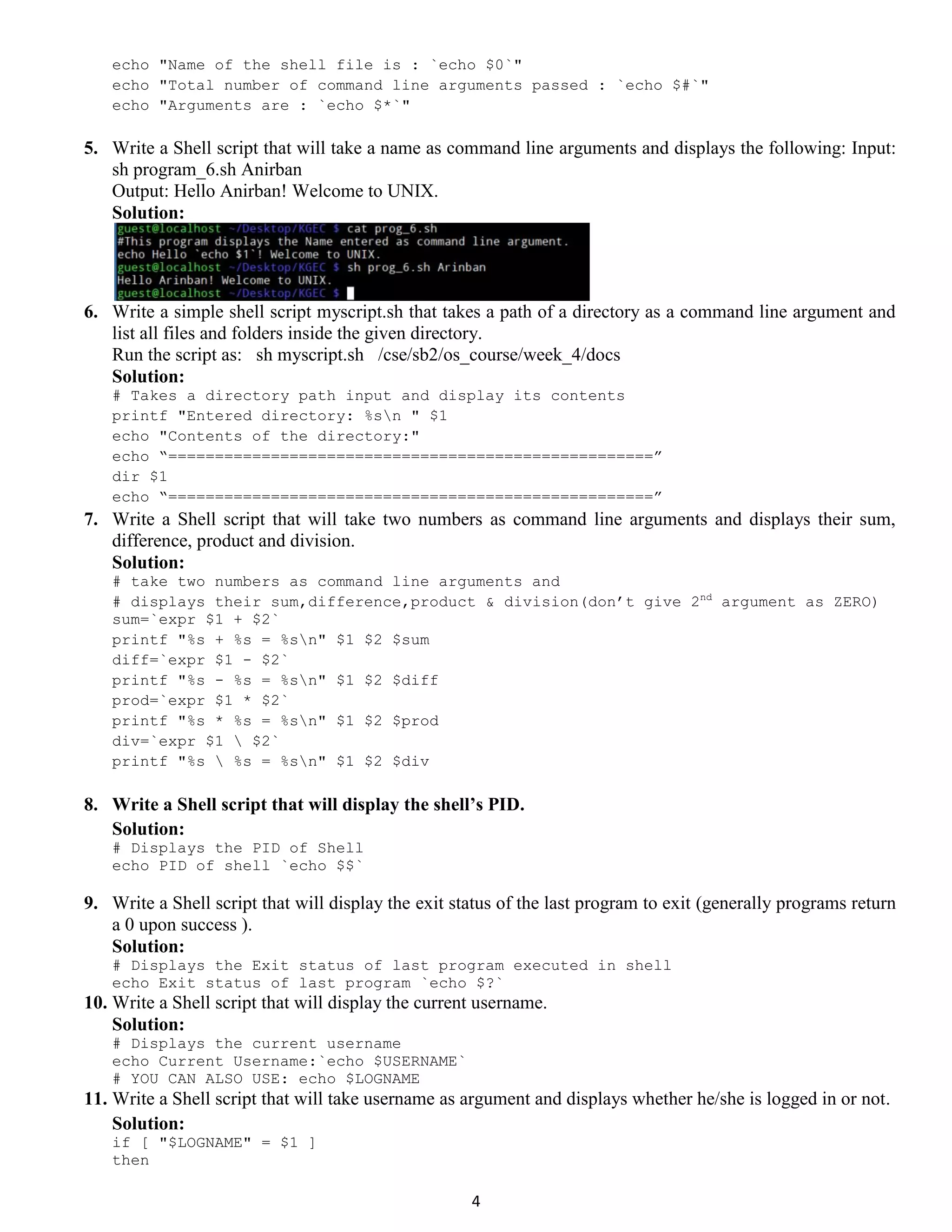 4 echo "Name of the shell file is : `echo $0`" echo "Total number of command line arguments passed : `echo $#`" echo "Arguments are : `echo $*`" 5. Write a Shell script that will take a name as command line arguments and displays the following: Input: sh program_6.sh Anirban Output: Hello Anirban! Welcome to UNIX. Solution: 6. Write a simple shell script myscript.sh that takes a path of a directory as a command line argument and list all files and folders inside the given directory. Run the script as: sh myscript.sh /cse/sb2/os_course/week_4/docs Solution: # Takes a directory path input and display its contents printf "Entered directory: %sn " $1 echo "Contents of the directory:" echo “====================================================” dir $1 echo “====================================================” 7. Write a Shell script that will take two numbers as command line arguments and displays their sum, difference, product and division. Solution: # take two numbers as command line arguments and # displays their sum,difference,product & division(don’t give 2nd argument as ZERO) sum=`expr $1 + $2` printf "%s + %s = %sn" $1 $2 $sum diff=`expr $1 - $2` printf "%s - %s = %sn" $1 $2 $diff prod=`expr $1 * $2` printf "%s * %s = %sn" $1 $2 $prod div=`expr $1 $2` printf "%s %s = %sn" $1 $2 $div 8. Write a Shell script that will display the shell’s PID. Solution: # Displays the PID of Shell echo PID of shell `echo $$` 9. Write a Shell script that will display the exit status of the last program to exit (generally programs return a 0 upon success ). Solution: # Displays the Exit status of last program executed in shell echo Exit status of last program `echo $?` 10. Write a Shell script that will display the current username. Solution: # Displays the current username echo Current Username:`echo $USERNAME` # YOU CAN ALSO USE: echo $LOGNAME 11. Write a Shell script that will take username as argument and displays whether he/she is logged in or not. Solution: if [ "$LOGNAME" = $1 ] then 