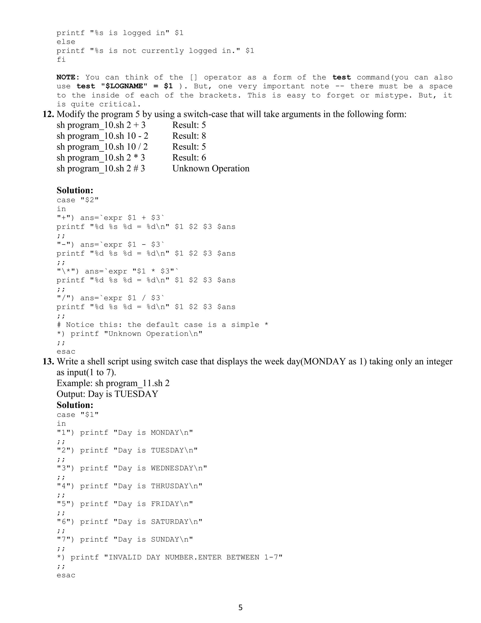 5 printf "%s is logged in" $1 else printf "%s is not currently logged in." $1 fi NOTE: You can think of the [] operator as a form of the test command(you can also use test "$LOGNAME" = $1 ). But, one very important note -- there must be a space to the inside of each of the brackets. This is easy to forget or mistype. But, it is quite critical. 12. Modify the program 5 by using a switch-case that will take arguments in the following form: sh program_10.sh 2 + 3 Result: 5 sh program_10.sh 10 - 2 Result: 8 sh program_10.sh 10 / 2 Result: 5 sh program_10.sh 2 * 3 Result: 6 sh program_10.sh 2 # 3 Unknown Operation Solution: case "$2" in "+") ans=`expr $1 + $3` printf "%d %s %d = %dn" $1 $2 $3 $ans ;; "-") ans=`expr $1 - $3` printf "%d %s %d = %dn" $1 $2 $3 $ans ;; "*") ans=`expr "$1 * $3"` printf "%d %s %d = %dn" $1 $2 $3 $ans ;; "/") ans=`expr $1 / $3` printf "%d %s %d = %dn" $1 $2 $3 $ans ;; # Notice this: the default case is a simple * *) printf "Unknown Operationn" ;; esac 13. Write a shell script using switch case that displays the week day(MONDAY as 1) taking only an integer as input(1 to 7). Example: sh program_11.sh 2 Output: Day is TUESDAY Solution: case "$1" in "1") printf "Day is MONDAYn" ;; "2") printf "Day is TUESDAYn" ;; "3") printf "Day is WEDNESDAYn" ;; "4") printf "Day is THRUSDAYn" ;; "5") printf "Day is FRIDAYn" ;; "6") printf "Day is SATURDAYn" ;; "7") printf "Day is SUNDAYn" ;; *) printf "INVALID DAY NUMBER.ENTER BETWEEN 1-7" ;; esac 