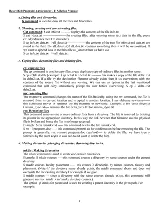 1
Basic Shell Programs (Assignment - 1) Solution Manual
a.Listing files and directories.
ls command is used to show all the files and directories.
b. Showing, creating and concatenating files.
Cat command: $ cat info.txt --------- displays the contents of the file info.txt
$ cat >data.txt ----------------------for creating files, after entering some text data in the file, press
ctrl+d(it denotes the EOF character)
$ cat info.txt data.txt >all_data.txt-------------------the contents of the two file info.txt and data.txt are
stored in the third file all_data.txt(if all_data.txt contains something then it will be overwritten). If
we want to append data in the third file all_data.txt then we have use
$ cat info.txt data.txt >>all_data.txt
c. Coping files, Renaming files and deleting files.
cp: copying files
The cp command is used to copy files, create duplicate copy of ordinary files in another name.
$ cp srcfile desfile [example: $ cp delta1.txt delta2.txt--------- this makes a copy of the file delta1.txt
in delta2.txt, if a file by the destination filename already exists then it sis overwritten with the
contents of the source file without any warning. We can use an option in the last mentioned
command that will copy interactively prompt the user before overwriting, $ cp -i delta1.txt
delta2.txt.
mv:renaming files
The mv(move) command changes the name of the file.Basically, using the mv command, the file is
removed from its current location and is copied to another location. $ mv oldname newname------
this command moves or renames the file oldname to newname. Example: $ mv delta_force.txt
Gamma_dyne.txt---- renames the file delta_force.txt to Gamma_dyne.txt
rm: Removing files
This command removes one or more ordinary files from a directory. The file is removed by deleting
its pointer in the appropriate directory. In this way the link between that filename and the physical
file is broken and hence the file is no longer accessed.
Example: $ rm remarks.txt ----- this command deletes the file remarks.txt.
$ rm –i programs.doc ----- this command prompts us for confirmation before removing the file. The
prompt is generally: rm: remove programs.doc (yes/no)?---- to delete the file, we have type y
followed by the enter key(n in case we do not want to delete the file).
d. Making directories ,changing directories, Removing directories.
mkdir: Making directories
The mkdir command is used to create one or more directories.
Example: $ mkdir courses -----this command creates a directory by name courses under the current
directory.
$ mkdir courses faculty placement ----- this creates 3 directories by names courses, faculty and
placement. (Note:-If the directory name already exists, the mkdir command aborts and does not
overwrite the the existing directory.For example if we give
$ mkdir courses---- since a directory with the name courses already exists, this command will
generate an error: mkdir: can’t make directory courses.)
The option –p stands for parent and is used for creating a parent directory in the given path. For
example:
 
