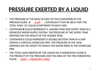 10
PRESSURE EXERTED BY A LIQUID
• THE PRESSURE AT THE BASE OF EACH OF THE CONTAINERS IN THE
PREVIOUS SLIDE IS ρ.g.h , ALTHOUGH IT MAY BE SEEN THAT THE
TOTAL MASS OF LIQUID IS DIFFERENT IN EACH CASE.
• CONTAINER B COULD REPRESENT A HEADER TANK AND SUPPLY TANK IN A
DOMESTIC WATER SUPPLY SYSTEM. THE PRESSURE AT THE SUPPLY TANK
DEPENDS ON THE HEIGHT OF THE HEADER TANK.
• CONTAINER C COULD REPRESENT A DOUBLE BOTTOM TANK IN A SHIP
HAVING A VERTICAL OVERFLOW PIPE. THE PRESSURE IN THE TANK
DEPENDS ON THE HEIGHT TO WHICH THE WATER RISES IN THE OVERFLOW
PIPE.
• THE TOTAL LOAD EXERTED BY THE LIQUID ON A HORIZONTAL PLANE IS
THE PRODUCT OF THE PRESSURE AND THE AREA OF THE THE HORIZONTAL
PLANE. LOAD = PRESSURE X AREA
 