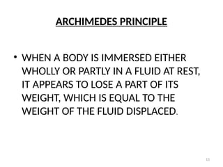 13
ARCHIMEDES PRINCIPLE
• WHEN A BODY IS IMMERSED EITHER
WHOLLY OR PARTLY IN A FLUID AT REST,
IT APPEARS TO LOSE A PART OF ITS
WEIGHT, WHICH IS EQUAL TO THE
WEIGHT OF THE FLUID DISPLACED.
 