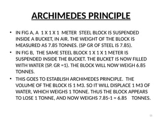15
ARCHIMEDES PRINCIPLE
• IN FIG A, A 1 X 1 X 1 METER STEEL BLOCK IS SUSPENDED
INSIDE A BUCKET, IN AIR. THE WEIGHT OF THE BLOCK IS
MEASURED AS 7.85 TONNES. (SP GR OF STEEL IS 7.85).
• IN FIG B, THE SAME STEEL BLOCK 1 X 1 X 1 METER IS
SUSPENDED INSIDE THE BUCKET. THE BUCKET IS NOW FILLED
WITH WATER (SP. GR =1). THE BLOCK WILL NOW WEIGH 6.85
TONNES.
• THIS GOES TO ESTABLISH ARCHIMEDES PRINCIPLE. THE
VOLUME OF THE BLOCK IS 1 M3. SO IT WILL DISPLACE 1 M3 OF
WATER, WHICH WEIGHS 1 TONNE. THUS THE BLOCK APPEARS
TO LOSE 1 TONNE, AND NOW WEIGHS 7.85-1 = 6.85 TONNES.
 