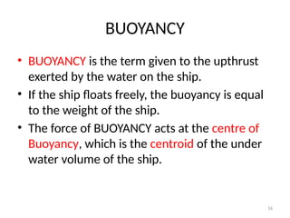 16
BUOYANCY
• BUOYANCY is the term given to the upthrust
exerted by the water on the ship.
• If the ship floats freely, the buoyancy is equal
to the weight of the ship.
• The force of BUOYANCY acts at the centre of
Buoyancy, which is the centroid of the under
water volume of the ship.
 