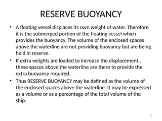 17
RESERVE BUOYANCY
• A floating vessel displaces its own weight of water. Therefore
it is the submerged portion of the floating vessel which
provides the buoyancy. The volume of the enclosed spaces
above the waterline are not providing buoyancy but are being
held in reserve.
• If extra weights are loaded to increase the displacement ,
these spaces above the waterline are there to provide the
extra buoyancy required.
• Thus RESERVE BUOYANCY may be defined as the volume of
the enclosed spaces above the waterline. It may be expressed
as a volume or as a percentage of the total volume of the
ship.
 