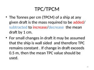 20
TPC/TPCM
• The Tonnes per cm (TPCM) of a ship at any
given draft is the mass required to be added/
subtracted to increase/decrease the mean
draft by 1 cm.
• For small changes in draft it may be assumed
that the ship is wall sided and therefore TPC
remains constant . If change in draft exceeds
0.5 m, then the mean TPC value should be
used.
 