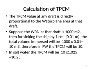 21
Calculation of TPCM
• The TPCM value at any draft is directly
proportional to the Waterplane area at that
draft.
• Suppose the WPA at that draft is 1000 m2.
then for sinking the ship by 1 cm (0.01 m), the
total volume immersed will be 1000 x 0.01=
10 m3. therefore in FW the TPCM will be 10.
• In salt water the TPCM will be 10 x1.025
=10.25
 