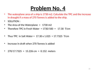 22
Problem No. 4
• The waterplane area of a ship is 1730 m2. Calculate the TPC and the increase
in draught if a mass of 270 Tonnes is added to the ship.
• SOLUTION :
• The Area of the Waterplane = 1730 m2
• Therefore TPC in Fresh Water = 1730/100 = 17.30 T/cm
• Thus TPC in Salt Water = 17.30 x 1.025 = 17.7325 T/cm
• Increase in draft when 270 Tonnes is added
• 270/17.7325 = 15.226 cm = 0.152 meters
 