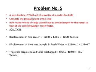 23
Problem No. 5
• A ship displaces 12240 m3 of seawater at a particular draft.
• Calculate the Displacement of the ship
• How many tonnes of cargo would have to be discharged for the vessel to
float at the same draught in Fresh Water.
• SOLUTION
• Displacement in Sea Water = 12240 x 1.025 = 12546 Tonnes
• Displacement at the same draught in Fresh Water = 12240 x 1 = 12240 T
• Therefore cargo required to be discharged = 12546 - 12240 = 306
Tonnes
 