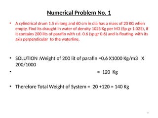 4
Numerical Problem No. 1
• A cylindrical drum 1.5 m long and 60 cm in dia has a mass of 20 KG when
empty. Find its draught in water of density 1025 Kg per M3 (Sp gr 1.025), if
it contains 200 lits of parafin with r.d. 0.6 (sp gr 0.6) and is floating with its
axis perpendicular to the waterline.
• SOLUTION :Weight of 200 lit of parafin =0.6 X1000 Kg/m3 X
200/1000
• = 120 Kg
• Therefore Total Weight of System = 20 +120 = 140 Kg
 