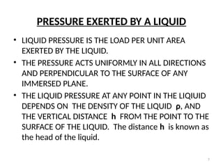 7
PRESSURE EXERTED BY A LIQUID
• LIQUID PRESSURE IS THE LOAD PER UNIT AREA
EXERTED BY THE LIQUID.
• THE PRESSURE ACTS UNIFORMLY IN ALL DIRECTIONS
AND PERPENDICULAR TO THE SURFACE OF ANY
IMMERSED PLANE.
• THE LIQUID PRESSURE AT ANY POINT IN THE LIQIUID
DEPENDS ON THE DENSITY OF THE LIQUID ρ, AND
THE VERTICAL DISTANCE h FROM THE POINT TO THE
SURFACE OF THE LIQUID. The distance h is known as
the head of the liquid.
 