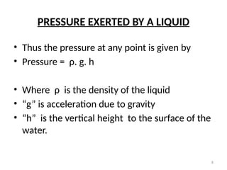 8
PRESSURE EXERTED BY A LIQUID
• Thus the pressure at any point is given by
• Pressure = ρ. g. h
• Where ρ is the density of the liquid
• “g” is acceleration due to gravity
• “h” is the vertical height to the surface of the
water.
 