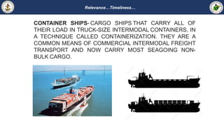 Relevance…Timeliness…
CONTAINER SHIPS- CARGO SHIPS THAT CARRY ALL OF
THEIR LOAD IN TRUCK-SIZE INTERMODAL CONTAINERS, IN
A TECHNIQUE CALLED CONTAINERIZATION. THEY ARE A
COMMON MEANS OF COMMERCIAL INTERMODAL FREIGHT
TRANSPORT AND NOW CARRY MOST SEAGOING NON-
BULK CARGO.
 