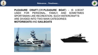 Relevance…Timeliness…
PLEASURE CRAFT (OR PLEASURE BOAT) - IS A BOAT
USED FOR PERSONAL, FAMILY, AND SOMETIMES
SPORTSMAN LIKE RECREATION. SUCH WATERCRAFTS
ARE DIVIDED INTO TWO MAIN CATEGORIES:
MOTORBOATS AND SAILBOATS
 