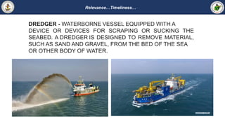 Relevance…Timeliness…
DREDGER - WATERBORNE VESSEL EQUIPPED WITH A
DEVICE OR DEVICES FOR SCRAPING OR SUCKING THE
SEABED. A DREDGER IS DESIGNED TO REMOVE MATERIAL,
SUCH AS SAND AND GRAVEL, FROM THE BED OF THE SEA
OR OTHER BODY OF WATER.
 