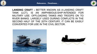 Relevance…Timeliness…
LANDING CRAFT - BETTER KNOWN AS A LANDING CRAFT
TANK (LCT), IS AN AMPHIBIOUS SHIP INTENDED FOR
MILITARY USE: OFFLOADING TANKS AND TROOPS ON TO
RIVER BANKS. LARGELY USED DURING CONFLICTS IN THE
SECOND HALF OF THE 20TH CENTURY, IT CAN BE EASILY
CONVERTED FOR USE IN THE CIVIL SECTOR.
 