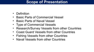 Scope of Presentation
• Definition
• Basic Parts of Commercial Vessel
• Basic Parts of Naval Vessel
• Type of Commercial Vessels
• Research/Survey Vessels from other Countries
• Coast Guard Vessels from other Countries
• Fishing Vessels from other Countries
• Naval Vessels from other Countries
 