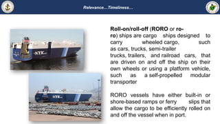 Relevance…Timeliness…
Roll-on/roll-off (RORO or ro-
ro) ships are cargo ships designed to
carry wheeled cargo, such
as cars, trucks, semi-trailer
trucks, trailers, and railroad cars, that
are driven on and off the ship on their
own wheels or using a platform vehicle,
such as a self-propelled modular
transporter
RORO vessels have either built-in or
shore-based ramps or ferry slips that
allow the cargo to be efficiently rolled on
and off the vessel when in port.
 