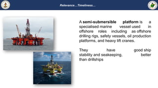 Relevance…Timeliness…
A semi-submersible platform is a
specialised marine vessel used in
offshore roles including as offshore
drilling rigs, safety vessels, oil production
platforms, and heavy lift cranes.
They have good ship
stability and seakeeping, better
than drillships
 