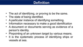Definition
• The act of identifying, or proving to be the same.
• The state of being identified.
• A particular instance of identifying something.
• Information necessary to make a good identification
• A document or documents serving as evidence of a
person's identity.
• Pinpointing of an unknown target by various means.
• It is the systematic process of identifying ships or
vessels at sea.
 
