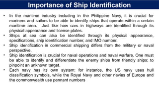 Importance of Ship Identification
• In the maritime industry including in the Philippine Navy, it is crucial for
mariners and sailors to be able to identify ships that operate within a certain
maritime area. Just like how cars in highways are identified through its
physical appearance and license plates.
• Ships at sea can also be identified through its physical appearance,
specifications, ship identification number, and IMO number.
• Ship identification in commercial shipping differs from the military or naval
perspective.
• Ship identification is crucial for naval operations and naval warfare. One must
be able to identify and differentiate the enemy ships from friendly ships; to
pinpoint an unknown target.
• Each navy has its own system: for instance, the US navy uses hull
classification symbols, while the Royal Navy and other navies of Europe and
the commonwealth use pennant numbers
 