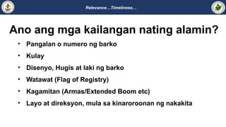 Relevance…Timeliness…
Ano ang mga kailangan nating alamin?
• Pangalan o numero ng barko
• Kulay
• Disenyo, Hugis at laki ng barko
• Watawat (Flag of Registry)
• Kagamitan (Armas/Extended Boom etc)
• Layo at direksyon, mula sa kinaroroonan ng nakakita
 