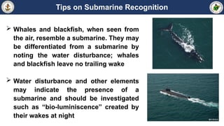 Tips on Submarine Recognition
 Whales and blackfish, when seen from
the air, resemble a submarine. They may
be differentiated from a submarine by
noting the water disturbance; whales
and blackfish leave no trailing wake
 Water disturbance and other elements
may indicate the presence of a
submarine and should be investigated
such as “bio-luminiscence” created by
their wakes at night
 