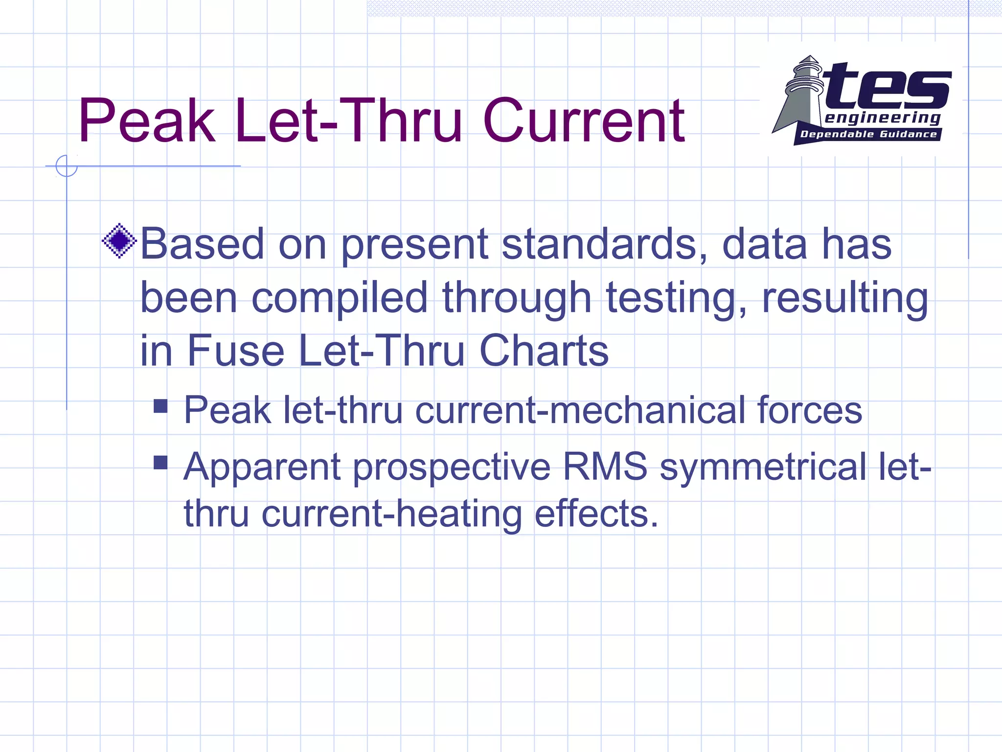 Peak Let-Thru Current
Based on present standards, data has
been compiled through testing, resulting
in Fuse Let-Thru Charts
 Peak let-thru current-mechanical forces
 Apparent prospective RMS symmetrical let-
thru current-heating effects.
 