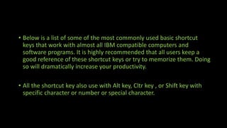 • Below is a list of some of the most commonly used basic shortcut
keys that work with almost all IBM compatible computers and
software programs. It is highly recommended that all users keep a
good reference of these shortcut keys or try to memorize them. Doing
so will dramatically increase your productivity.
• All the shortcut key also use with Alt key, Cltr key , or Shift key with
specific character or number or special character.
 