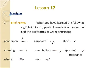Lesson 17 Principles 1.   Brief Forms  When you have learned the following  eight brief forms, you will have learned more than  half the brief forms of Gregg shorthand. gentlemen    company   short morning   manufacture   important, importance where   next 