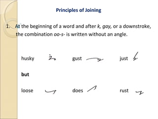 Principles of Joining 1.  At the beginning of a word and after  k, gay,  or a downstroke, the combination  oo-s-  is written without an angle. husky   gust   just but loose   does   rust 