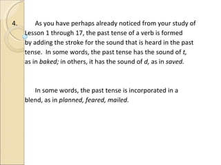 4.   As you have perhaps already noticed from your study of  Lesson 1 through 17, the past tense of a verb is formed by adding the stroke for the sound that is heard in the past tense.  In some words, the past tense has the sound of  t,  as in  baked;  in others, it has the sound of  d,  as in  saved.   In some words, the past tense is incorporated in a  blend, as in  planned, feared, mailed. 