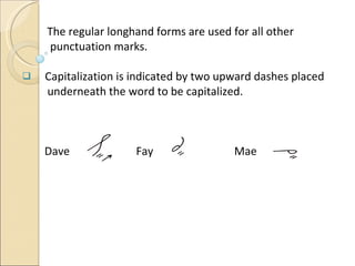 The regular longhand forms are used for all other  punctuation marks.  Capitalization is indicated by two upward dashes placed  underneath the word to be capitalized. Dave   Fay Mae 