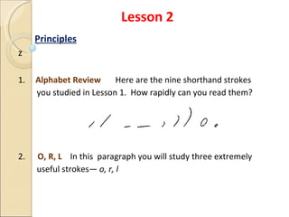 Lesson 2 Principles z 1.  Alphabet Review  Here are the nine shorthand strokes  you studied in Lesson 1.  How rapidly can you read them? 2.  O, R, L  In this  paragraph you will study three extremely  useful strokes—  o, r, l 