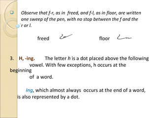 Observe that f-r, as in  freed, and f-l, as in floor, are written  one sweep of the pen, with no stop between the f and the r or l.   freed    floor 3.  H, -ing.  The letter  h  is a dot placed above the following  vowel. With few exceptions, h occurs at the beginning  of  a word.   Ing , which almost always  occurs at the end of a word,  is also represented by a dot. Previous  Next 