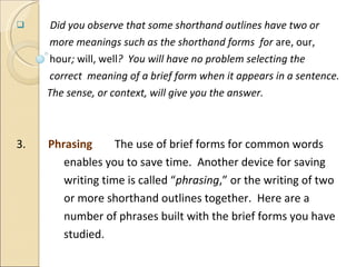 Did you observe that some shorthand outlines have two or  more meanings such as the shorthand forms  for  are, our,  hour ;  will, well ?  You will have no problem selecting the correct  meaning of a brief form when it appears in a sentence.  The sense, or context, will give you the answer.  3.  Phrasing   The use of brief forms for common words  enables you to save time.  Another device for saving writing time is called “ phrasing ,” or the writing of two  or more shorthand outlines together.  Here are a  number of phrases built with the brief forms you have  studied. 