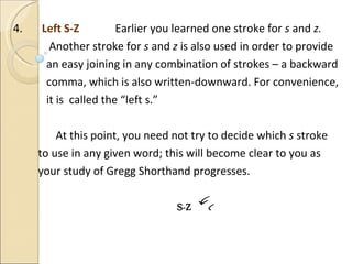 4.  Left S-Z  Earlier you learned one stroke for  s  and  z.  Another stroke for  s  and  z  is also used in order to provide  an easy joining in any combination of strokes – a backward comma, which is also written-downward. For convenience, it is  called the “left s.”   At this point, you need not try to decide which  s  stroke to use in any given word; this will become clear to you as  your study of Gregg Shorthand progresses. 
