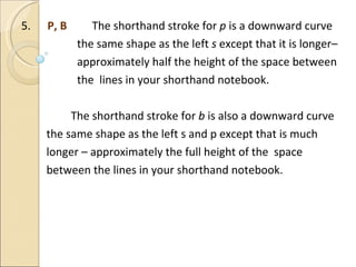 5.  P, B  The shorthand stroke for  p  is a downward curve  the same shape as the left  s  except that it is longer–  approximately half the height of the space between the  lines in your shorthand notebook.   The shorthand stroke for  b  is also a downward curve the same shape as the left s and p except that is much longer – approximately the full height of the  space  between the lines in your shorthand notebook. 