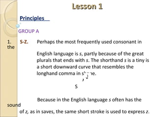  Lesson 1 Principles  GROUP A 1.  S-Z.  Perhaps the most frequently used consonant in the  English language is  s , partly because of the great  plurals that ends with  s . The shorthand  s  is a tiny is a short downward curve that resembles the  longhand comma in shape. S    Because in the English language  s  often has the sound  of  z,  as in saves, the same short stroke is used to express  z . 