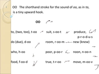OO  The shorthand stroke for the sound of  oo , as in  to ,  is a tiny upward hook. OO to, (two, too), t-oo  suit, s-oo-t   produce,   p-r-o-d-u-s do (due), d-oo room, r-oo-m   new (knew) who, h-oo poor, p-oo-r   noon, n-oo-n food, f-oo-d true, t-r-oo   move, m-oo-v 