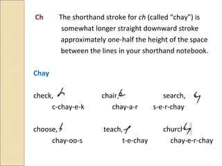 Ch   The shorthand stroke for  ch  (called “chay”) is  somewhat longer straight downward stroke    approximately one-half the height of the space    between the lines in your shorthand notebook. Chay check,    chair,  search, c-chay-e-k  chay-a-r   s-e-r-chay choose,   teach, church, chay-oo-s   t-e-chay  chay-e-r-chay 